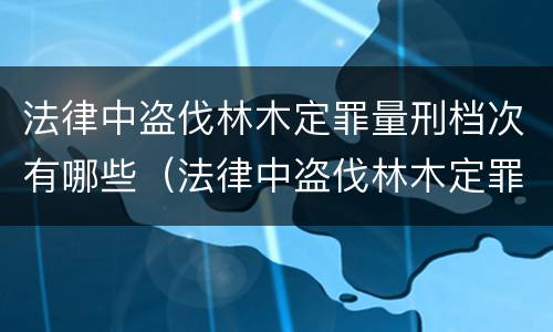 法律中盗伐林木定罪量刑档次有哪些（法律中盗伐林木定罪量刑档次有哪些规定）