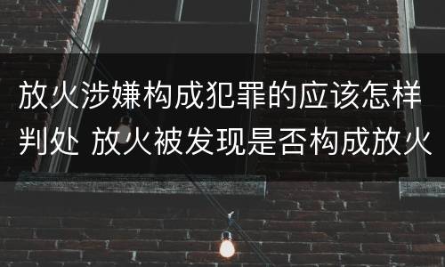 放火涉嫌构成犯罪的应该怎样判处 放火被发现是否构成放火罪