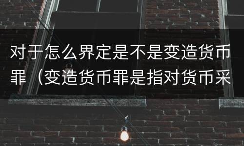 对于怎么界定是不是变造货币罪（变造货币罪是指对货币采用什么方法）