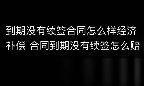 到期没有续签合同怎么样经济补偿 合同到期没有续签怎么赔偿