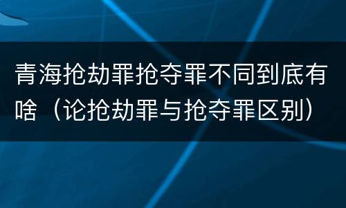 青海抢劫罪抢夺罪不同到底有啥（论抢劫罪与抢夺罪区别）