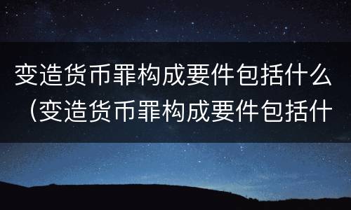 变造货币罪构成要件包括什么（变造货币罪构成要件包括什么意思）