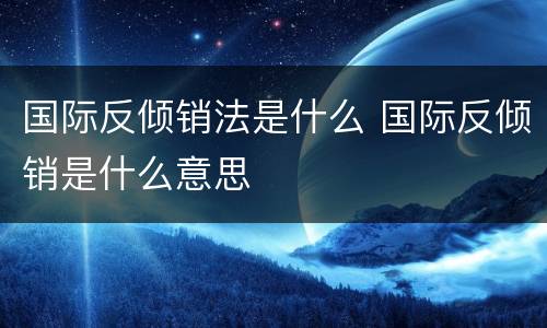 国际反倾销法是什么 国际反倾销是什么意思