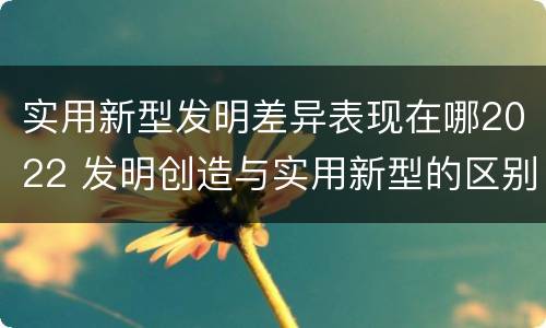 实用新型发明差异表现在哪2022 发明创造与实用新型的区别