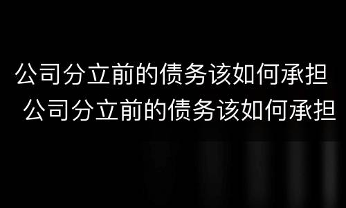 公司分立前的债务该如何承担 公司分立前的债务该如何承担责任