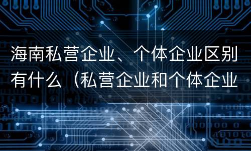 海南私营企业、个体企业区别有什么（私营企业和个体企业有什么区别）
