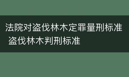 法院对盗伐林木定罪量刑标准 盗伐林木判刑标准