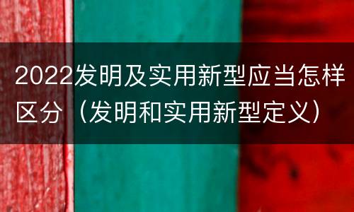 2022发明及实用新型应当怎样区分（发明和实用新型定义）