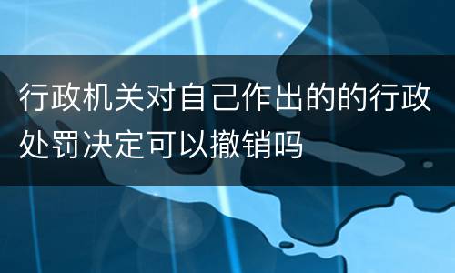 行政机关对自己作出的的行政处罚决定可以撤销吗