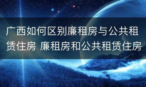 广西如何区别廉租房与公共租赁住房 廉租房和公共租赁住房的区别