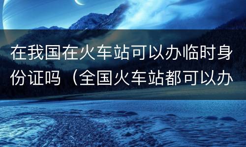 在我国在火车站可以办临时身份证吗（全国火车站都可以办理临时身份证吗）