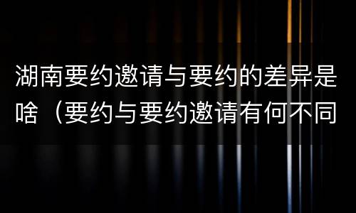 湖南要约邀请与要约的差异是啥（要约与要约邀请有何不同）