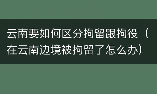云南要如何区分拘留跟拘役（在云南边境被拘留了怎么办）