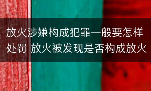 放火涉嫌构成犯罪一般要怎样处罚 放火被发现是否构成放火罪