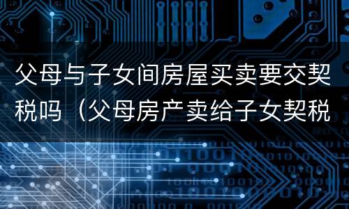 父母与子女间房屋买卖要交契税吗（父母房产卖给子女契税及收费标准）