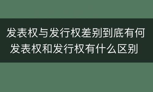 发表权与发行权差别到底有何 发表权和发行权有什么区别