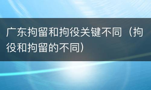 广东拘留和拘役关键不同（拘役和拘留的不同）