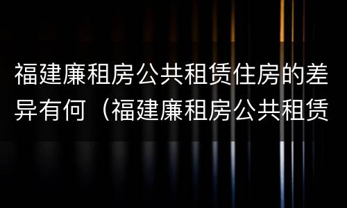 福建廉租房公共租赁住房的差异有何（福建廉租房公共租赁住房的差异有何影响）