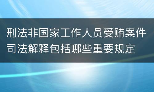 刑法非国家工作人员受贿案件司法解释包括哪些重要规定