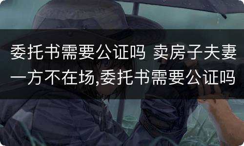 委托书需要公证吗 卖房子夫妻一方不在场,委托书需要公证吗
