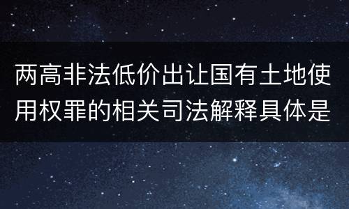 两高非法低价出让国有土地使用权罪的相关司法解释具体是什么主要规定