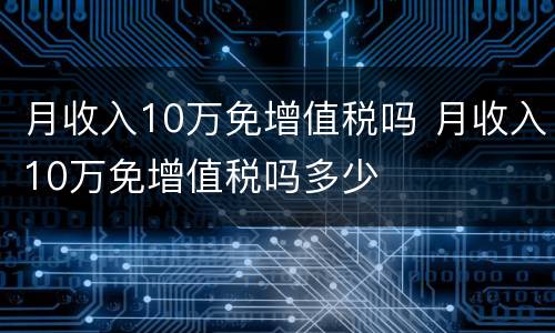 月收入10万免增值税吗 月收入10万免增值税吗多少