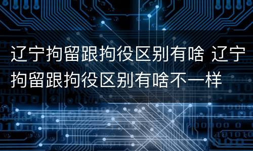 辽宁拘留跟拘役区别有啥 辽宁拘留跟拘役区别有啥不一样