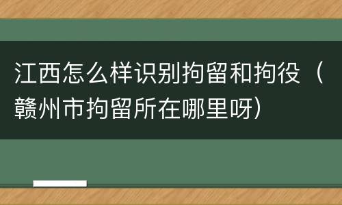 江西怎么样识别拘留和拘役（赣州市拘留所在哪里呀）