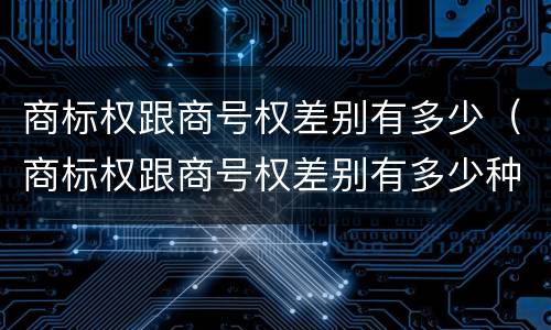 商标权跟商号权差别有多少（商标权跟商号权差别有多少种）