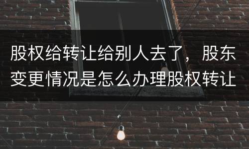 股权给转让给别人去了，股东变更情况是怎么办理股权转让的
