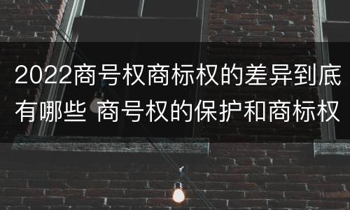 2022商号权商标权的差异到底有哪些 商号权的保护和商标权的保护一样是全国性范围的