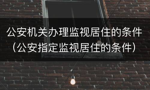 公安机关办理监视居住的条件（公安指定监视居住的条件）