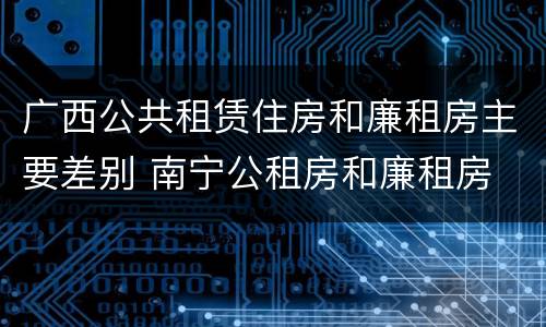 广西公共租赁住房和廉租房主要差别 南宁公租房和廉租房