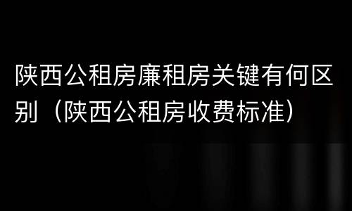 陕西公租房廉租房关键有何区别（陕西公租房收费标准）