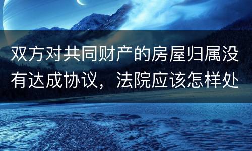 双方对共同财产的房屋归属没有达成协议，法院应该怎样处理