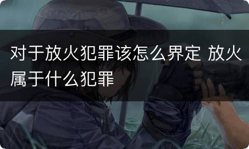 对于放火犯罪该怎么界定 放火属于什么犯罪