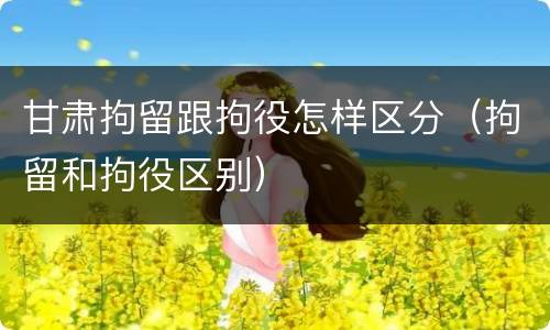 甘肃拘留跟拘役怎样区分（拘留和拘役区别）
