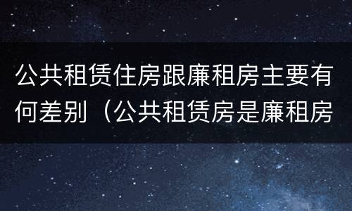 公共租赁住房跟廉租房主要有何差别（公共租赁房是廉租房吗）