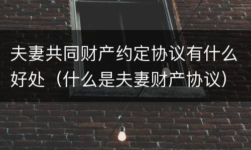 夫妻共同财产约定协议有什么好处（什么是夫妻财产协议）