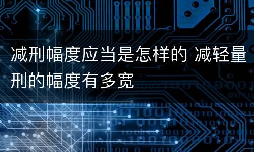 减刑幅度应当是怎样的 减轻量刑的幅度有多宽