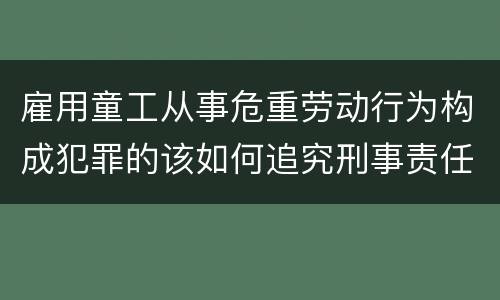 雇用童工从事危重劳动行为构成犯罪的该如何追究刑事责任