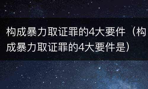 构成暴力取证罪的4大要件（构成暴力取证罪的4大要件是）