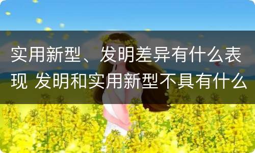 实用新型、发明差异有什么表现 发明和实用新型不具有什么特性