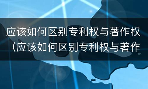 应该如何区别专利权与著作权（应该如何区别专利权与著作权的关系）