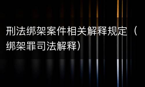 刑法绑架案件相关解释规定（绑架罪司法解释）