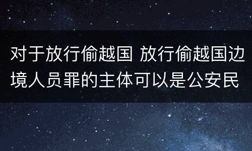 对于放行偷越国 放行偷越国边境人员罪的主体可以是公安民警吗