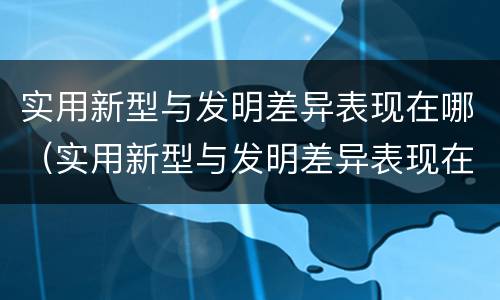 实用新型与发明差异表现在哪（实用新型与发明差异表现在哪些方面?）