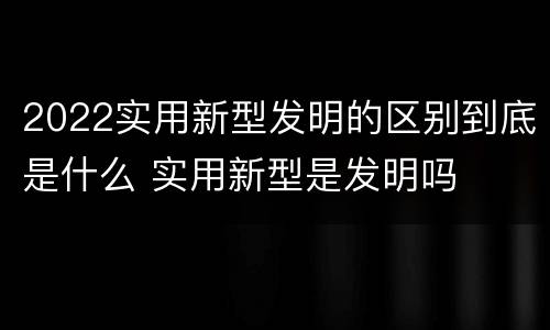 2022实用新型发明的区别到底是什么 实用新型是发明吗
