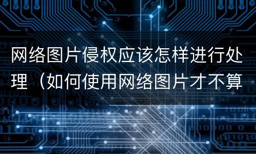 网络图片侵权应该怎样进行处理（如何使用网络图片才不算侵权）
