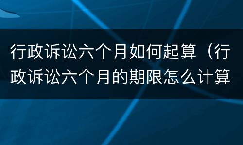 行政诉讼六个月如何起算（行政诉讼六个月的期限怎么计算）